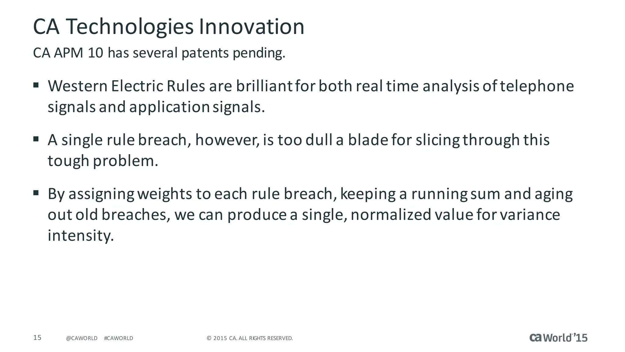 15 ©	2015	CA.	ALL	RIGHTS	RESERVED.@CAWORLD #CAWORLD
CA	Technologies	Innovation
§ Western	Electric	Rules	are	brilliant	for	both	real	time	analysis	of	telephone	
signals	and	application	signals.
§ A	single	rule	breach,	however,	is	too	dull	a	blade	for	slicing	through	this	
tough	problem.
§ By	assigning	weights	to	each	rule	breach,	keeping	a	running	sum	and	aging	
out	old	breaches,	we	can	produce	a	single,	normalized	value	for	variance	
intensity.
CA	APM	10	has	several	patents	pending.
 