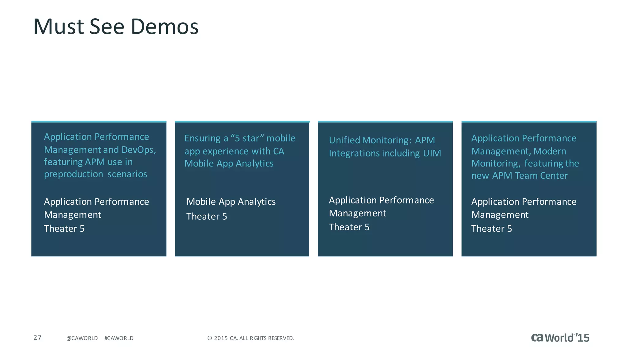 27 ©	2015	CA.	ALL	RIGHTS	RESERVED.@CAWORLD #CAWORLD
Must	See	Demos
Application	Performance	
Management	and	DevOps,	
featuring	APM	use	in	
preproduction	 scenarios
Application	Performance	
Management
Theater	5
Application	Performance	
Management,	Modern	
Monitoring,	featuring	the	
new	APM	Team	Center
Application	Performance	
Management	
Theater	5
Ensuring	a	“5	star”	mobile	
app	experience	with	CA	
Mobile	App	Analytics	
Mobile	App	Analytics	
Theater	5
Unified	Monitoring:	APM	
Integrations	including	UIM
Application	Performance	
Management	
Theater	5
 