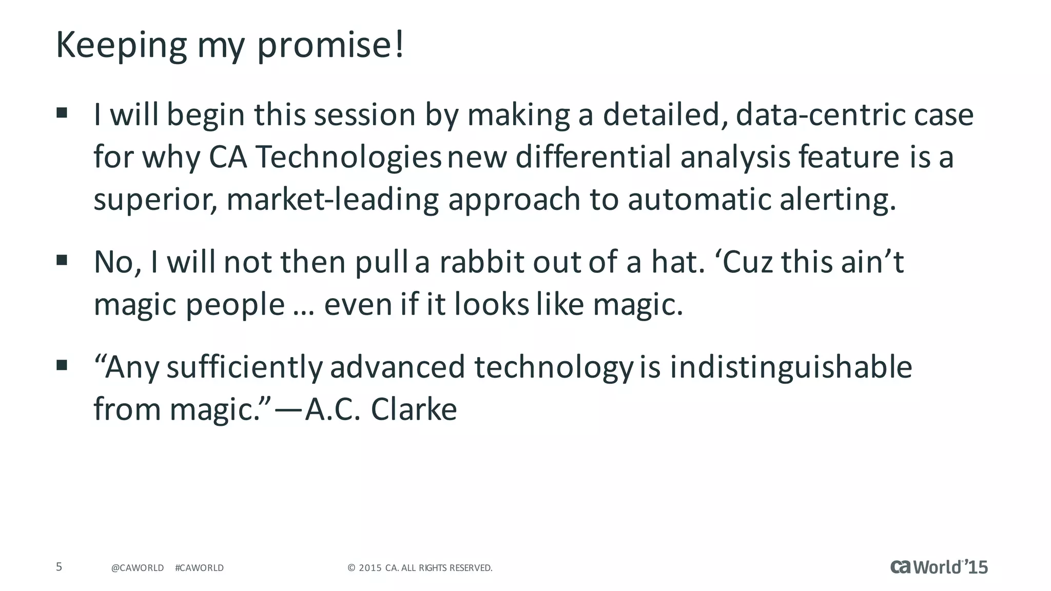 5 ©	2015	CA.	ALL	RIGHTS	RESERVED.@CAWORLD #CAWORLD
Keeping	my	promise!
§ I	will	begin	this	session	by	making	a	detailed,	data-centric	case	
for	why	CA	Technologies	new	differential	analysis	feature	is	a	
superior,	market-leading	approach	to	automatic	alerting.
§ No,	I	will	not	then	pull	a	rabbit	out	of	a	hat.	‘Cuz this	ain’t
magic	people	…	even	if	it	looks	like	magic.
§ “Any	sufficiently	advanced	technology	is	indistinguishable	
from	magic.”—A.C.	Clarke
 