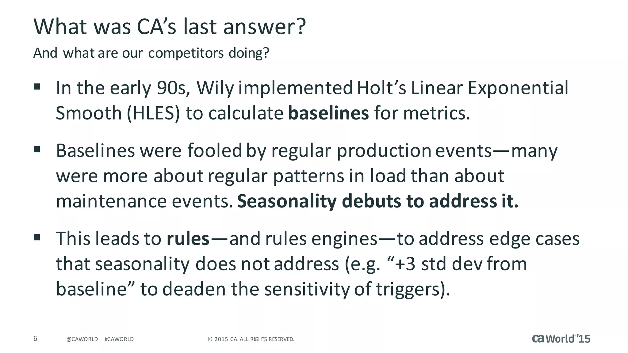 6 ©	2015	CA.	ALL	RIGHTS	RESERVED.@CAWORLD #CAWORLD
What	was	CA’s	last	answer?
§ In	the	early	90s,	Wily	implemented	Holt’s	Linear	Exponential	
Smooth	(HLES)	to	calculate	baselines for metrics.
§ Baselines	were	fooled	by	regular	production	events—many	
were	more	about	regular	patterns	in	load	than	about	
maintenance	events.	Seasonality	debuts	to	address	it.
§ This	leads	to	rules—and	rules	engines—to	address	edge	cases	
that	seasonality	does	not	address	(e.g.	“+3	std dev from	
baseline”	to	deaden	the	sensitivity	of	triggers).
And	what	are	our	competitors	doing?
 