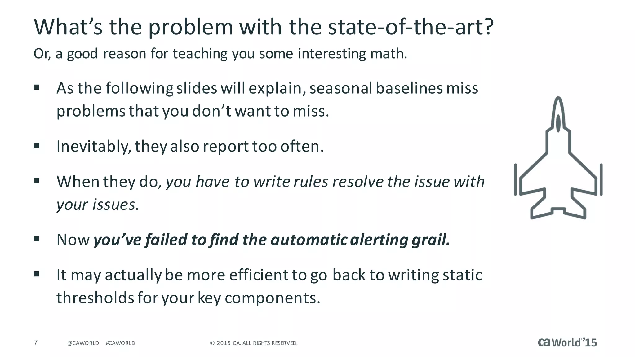 7 ©	2015	CA.	ALL	RIGHTS	RESERVED.@CAWORLD #CAWORLD
What’s	the	problem	with	the	state-of-the-art?
§ As	the	following	slides	will	explain,	seasonal	baselines	miss	
problems	that	you	don’t	want	to	miss.
§ Inevitably,	they	also	report	too	often.
§ When	they	do,	you	have	to	write	rules	resolve	the	issue	with	
your	issues.
§ Now	you’ve	failed	to	find	the	automatic	alerting	grail.
§ It	may	actually	be	more	efficient	to	go	back	to	writing	static	
thresholds	for	your	key	components.
Or,	a	good	reason	for	teaching	you	some	interesting	math.
 