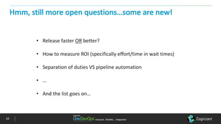 Inclusive…Flexible….	IntegratedInclusive…Flexible….	Integrated
Hmm,	still	more	open	questions…some	are	new!
• Release	faster	OR better?
• How	to	measure	ROI	(specifically	effort/time	in	wait	times)
• Separation	of	duties	VS	pipeline	automation
• …
• And	the	list	goes	on…
10
 
