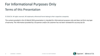 2 ©	2016	CA.	ALL	RIGHTS	RESERVED.@CAWORLD				#CAWORLD
©	2016	CA.	All	rights	reserved.	All	trademarks	referenced	herein	belong	to	their	respective	companies.
The	content	provided	in	this CA	World	2016	presentation	is	intended	for	informational	purposes	only	and	does	not	form	any	type	
of	warranty. The information	provided	by	a	CA	partner	and/or	CA	customer	has	not	been	reviewed	for	accuracy	by	CA.	
For	Informational	Purposes	Only	
Terms	of	this	Presentation
 