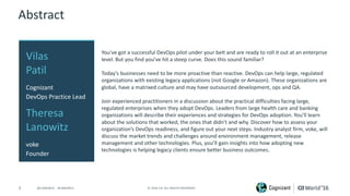 3 ©	2016	CA.	ALL	RIGHTS	RESERVED.@CAWORLD				#CAWORLD
Abstract
You’ve	got	a	successful	DevOps	pilot	under	your	belt	and	are	ready	to	roll	it	out	at	an	enterprise	
level.	But	you	find	you’ve	hit	a	steep	curve.	Does	this	sound	familiar?	
Today’s	businesses	need	to	be	more	proactive	than	reactive.	DevOps	can	help	large,	regulated	
organizations	with	existing	legacy	applications	(not	Google	or	Amazon).	These	organizations	are	
global,	have	a	matrixed	culture	and	may	have	outsourced	development,	ops	and	QA.	
Join	experienced	practitioners	in	a	discussion	about	the	practical	difficulties	facing	large,	
regulated	enterprises	when	they	adopt	DevOps.	Leaders	from	large	health	care	and	banking	
organizations	will	describe	their	experiences	and	strategies	for	DevOps	adoption.	You’ll	learn	
about	the	solutions	that	worked,	the	ones	that	didn’t	and	why.	Discover	how	to	assess	your	
organization’s	DevOps	readiness,	and	figure	out	your	next	steps.	Industry	analyst	firm,	voke,	will	
discuss	the	market	trends	and	challenges	around	environment	management,	release	
management	and	other	technologies.	Plus,	you’ll	gain	insights	into	how	adopting	new	
technologies	is	helping	legacy	clients	ensure	better	business	outcomes.
Vilas	
Patil
Cognizant
DevOps	Practice	Lead
Theresa	
Lanowitz
voke
Founder
 