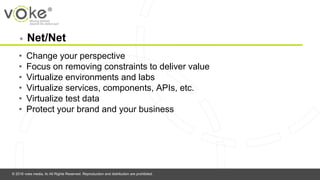 © 2016 voke media, llc All Rights Reserved. Reproduction and distribution are prohibited.
◉ Net/Net
• Change your perspective
• Focus on removing constraints to deliver value
• Virtualize environments and labs
• Virtualize services, components, APIs, etc.
• Virtualize test data
• Protect your brand and your business
 