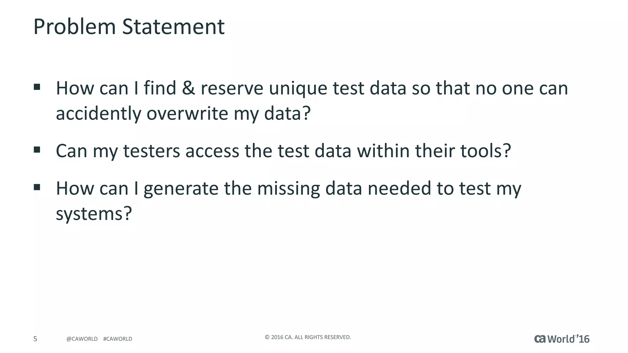5 ©	2016	CA.	ALL	RIGHTS	RESERVED.@CAWORLD				#CAWORLD
Problem	Statement
§ How	can	I	find	&	reserve	unique	test	data	so	that	no	one	can	
accidently	overwrite	my	data?
§ Can	my	testers	access	the	test	data	within	their	tools?
§ How	can	I	generate	the	missing	data	needed	to	test	my	
systems?
 