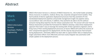 3 ©	2016	CA.	ALL	RIGHTS	RESERVED.@CAWORLD				#CAWORLD
Abstract
EBSCO	Information	Services	is	a	division	of	EBSCO	Industries	Inc.,	the	market	leader	providing	
library	resources	in	academic,	medical,	library,	law,	corporate	and	government	markets.	They	
had	hundreds	of	diverse	application	deployment	processes	that	they	wanted	to	fit	into	
standardized	deployment	pipelines	and	provide	management	insight	into	pipeline	status,	
success/failure	rates	and	velocity.	In	addition,	they	wanted	to	be	able	to	do	this	without	
everyone	having	deep	expertise	into	the	release	automation	tool.	This	session	will	cover	how	CA	
Release	Automation	provided	the	framework	for	EBSCO	to	develop	a	data-driven	deployment	
approach	that	made	it	easy	to	leverage	the	existing	skills	of	their	operations	engineers	and	to	
bring	many	of	their	existing	deployment	processes	on	board.	EBSCO	will	outline	the	essence	of	
their	componential	approach	for	deployments	and	the	step-by-step	processes	that	transpire	
during	deployments.	Ultimately,	EBSCO	has	been	able	to	capture	better	data	on	deployments,	
target	automation	efforts	more	effectively	and	more	easily	integrate	new	automation	with	
simple	updates	to	the	deployment	process.
Mark	
Lynch
EBSCO	Information	
Services
Developer,	Platform	
Engineering
 