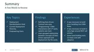 30 ©	2016	CA.	ALL	RIGHTS	RESERVED.@CAWORLD				#CAWORLD
Experiences
ü It	was	necessary	to	build	
error	handling	into	CARA	
flows.
ü It	was	necessary	to	build	in	
retry	logic	around	REST	call	
actions.
ü Some	hand	holding	early	
on	helps	a	lot	with	
adoption.
Key	Topics
ü Deployment	
Standardization	Goal.
ü Current	Deployment	
Diversity.
ü Empowering	Users.
Findings
ü Defining	Data-Driven	
Contract	was	easy.
ü “Programming”	CARA	
interactions	with	3rd party	
systems	was	hard.
ü Users	grasped	relationship	
between	concepts	of	Data-
Driven	approach	and	
Deployment	Zip	file	easily.
Summary
A	Few	Words	to	Review
 