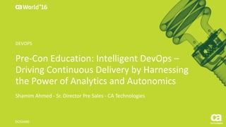 World®
’16
Pre-Con	Education:	Intelligent	DevOps	–
Driving	Continuous	Delivery	by	Harnessing	
the	Power	of	Analytics	and	Autonomics	
Shamim	Ahmed	- Sr.	Director	Pre	Sales	- CA	Technologies
DO5X48E
DEVOPS
 