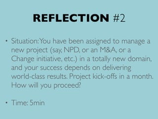REFLECTION #2
• Situation:You have been assigned to manage a
new project (say, NPD, or an M&A, or a
Change initiative, etc.) in a totally new domain,
and your success depends on delivering
world-class results. Project kick-offs in a month.
How will you proceed?
• Time: 5min
 