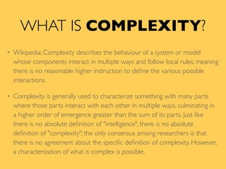 WHAT IS COMPLEXITY?
• Wikipedia: Complexity describes the behaviour of a system or model
whose components interact in multiple ways and follow local rules, meaning
there is no reasonable higher instruction to deﬁne the various possible
interactions.
• Complexity is generally used to characterize something with many parts
where those parts interact with each other in multiple ways, culminating in
a higher order of emergence greater than the sum of its parts. Just like
there is no absolute deﬁnition of "intelligence", there is no absolute
deﬁnition of "complexity"; the only consensus among researchers is that
there is no agreement about the speciﬁc deﬁnition of complexity. However,
a characterization of what is complex is possible.
 