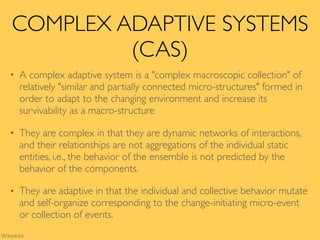 COMPLEX ADAPTIVE SYSTEMS
(CAS)
• A complex adaptive system is a "complex macroscopic collection" of
relatively "similar and partially connected micro-structures" formed in
order to adapt to the changing environment and increase its
survivability as a macro-structure
• They are complex in that they are dynamic networks of interactions,
and their relationships are not aggregations of the individual static
entities, i.e., the behavior of the ensemble is not predicted by the
behavior of the components.
• They are adaptive in that the individual and collective behavior mutate
and self-organize corresponding to the change-initiating micro-event
or collection of events.
Wikipedia
 