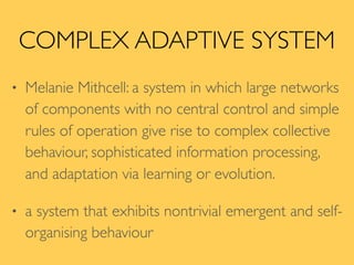 COMPLEX ADAPTIVE SYSTEM
• Melanie Mithcell: a system in which large networks
of components with no central control and simple
rules of operation give rise to complex collective
behaviour, sophisticated information processing,
and adaptation via learning or evolution.
• a system that exhibits nontrivial emergent and self-
organising behaviour
 