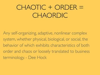 CHAOTIC + ORDER =
CHAORDIC
Any self-organizing, adaptive, nonlinear complex
system, whether physical, biological, or social, the
behavior of which exhibits characteristics of both
order and chaos or loosely translated to business
terminology. - Dee Hock
 