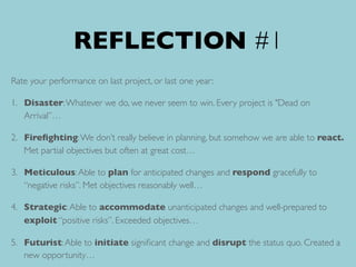 REFLECTION #1
Rate your performance on last project, or last one year:
1. Disaster:Whatever we do, we never seem to win. Every project is "Dead on
Arrival”…
2. Fireﬁghting:We don’t really believe in planning, but somehow we are able to react.
Met partial objectives but often at great cost…
3. Meticulous:Able to plan for anticipated changes and respond gracefully to
“negative risks”. Met objectives reasonably well…
4. Strategic:Able to accommodate unanticipated changes and well-prepared to
exploit “positive risks”. Exceeded objectives…
5. Futurist:Able to initiate signiﬁcant change and disrupt the status quo. Created a
new opportunity…
 