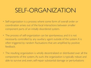 SELF-ORGANIZATION
• Self-organization is a process where some form of overall order or
coordination arises out of the local interactions between smaller
component parts of an initially disordered system.
• The process of self-organization can be spontaneous, and it is not
necessarily controlled by any auxiliary agent outside of the system. It is
often triggered by random ﬂuctuations that are ampliﬁed by positive
feedback.
• The resulting organization is wholly decentralized or distributed over all the
components of the system.As such, the organization is typically robust and
able to survive and, even, self-repair substantial damage or perturbations
 