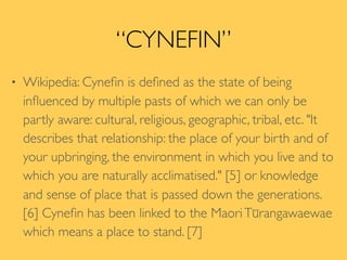 “CYNEFIN”
• Wikipedia: Cyneﬁn is deﬁned as the state of being
inﬂuenced by multiple pasts of which we can only be
partly aware: cultural, religious, geographic, tribal, etc. "It
describes that relationship: the place of your birth and of
your upbringing, the environment in which you live and to
which you are naturally acclimatised." [5] or knowledge
and sense of place that is passed down the generations.
[6] Cyneﬁn has been linked to the MaoriTūrangawaewae
which means a place to stand. [7]
 