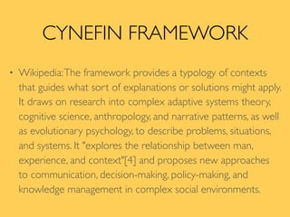 CYNEFIN FRAMEWORK
• Wikipedia:The framework provides a typology of contexts
that guides what sort of explanations or solutions might apply.
It draws on research into complex adaptive systems theory,
cognitive science, anthropology, and narrative patterns, as well
as evolutionary psychology, to describe problems, situations,
and systems. It "explores the relationship between man,
experience, and context"[4] and proposes new approaches
to communication, decision-making, policy-making, and
knowledge management in complex social environments.
 