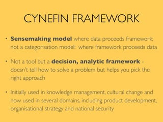 CYNEFIN FRAMEWORK
• Sensemaking model where data proceeds framework;
not a categorisation model: where framework proceeds data
• Not a tool but a decision, analytic framework -
doesn’t tell how to solve a problem but helps you pick the
right approach
• Initially used in knowledge management, cultural change and
now used in several domains, including product development,
organisational strategy and national security
 
