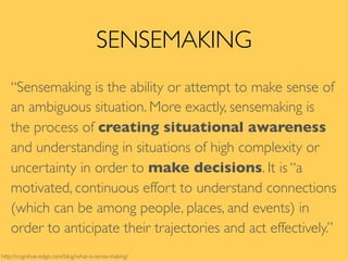 SENSEMAKING
“Sensemaking is the ability or attempt to make sense of
an ambiguous situation. More exactly, sensemaking is
the process of creating situational awareness
and understanding in situations of high complexity or
uncertainty in order to make decisions. It is “a
motivated, continuous effort to understand connections
(which can be among people, places, and events) in
order to anticipate their trajectories and act effectively.”
http://cognitive-edge.com/blog/what-is-sense-making/
 