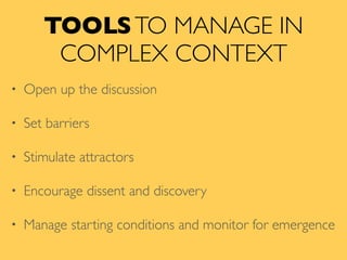TOOLSTO MANAGE IN
COMPLEX CONTEXT
• Open up the discussion
• Set barriers
• Stimulate attractors
• Encourage dissent and discovery
• Manage starting conditions and monitor for emergence
 