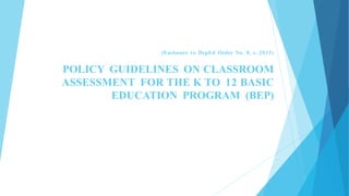 (Enclosure to DepEd Order No. 8, s. 2015)
POLICY GUIDELINES ON CLASSROOM
ASSESSMENT FOR THE K TO 12 BASIC
EDUCATION PROGRAM (BEP)
 