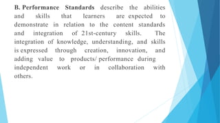 B. Performance Standards describe the abilities
and skills that learners are expected to
demonstrate in relation to the content standards
and integration of 21st-century skills. The
integration of knowledge, understanding, and skills
is expressed through creation, innovation, and
adding value to products/ performance during
independent work or in collaboration with
others.
 