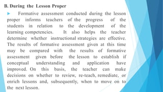 B. During the Lesson Proper
 Formative assessment conducted during the lesson
proper informs teachers of the progress of the
students in relation to the development of the
learning competencies. It also helps the teacher
determine whether instructional strategies are effective.
The results of formative assessment given at this time
may be compared with the results of formative
assessment given before the lesson to establish if
conceptual understanding and application have
improved. On this basis, the teacher can make
decisions on whether to review, re-teach, remediate, or
enrich lessons and, subsequently, when to move on to
the next lesson.
 