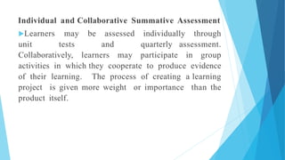 Individual and Collaborative Summative Assessment
Learners may be assessed individually through
unit tests and quarterly assessment.
Collaboratively, learners may participate in group
activities in which they cooperate to produce evidence
of their learning. The process of creating a learning
project is given more weight or importance than the
product itself.
 