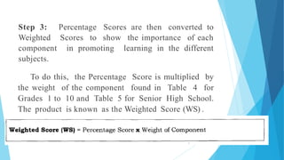 Step 3: Percentage Scores are then converted to
Weighted Scores to show the importance of each
component in promoting learning in the different
subjects.
To do this, the Percentage Score is multiplied by
the weight of the component found in Table 4 for
Grades 1 to 10 and Table 5 for Senior High School.
The product is known as the Weighted Score (WS) .
 