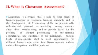 II. What is Classroom Assessment?
Assessment is a process that is used to keep track of
learners' progress in relation to learning standards and in
the development of 21st-century skills; to promote self-
reflection and personal accountability among students
about their own learning; and to provide bases for the
profiling of student performance on the learning
competencies and standards of the curriculum. Various
kinds of assessments shall be used appropriately for
different learners who come from diverse contexts, such as
cultural background and life experiences.
 
