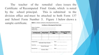 The teacher of the remedial class issues the
Certificate of Recomputed Final Grade, which is noted
by the school principal. This is submitted to the
division office and must be attached to both Form 137
and School Form Number 5. Figure 1 below shows a
sample certificate.
 