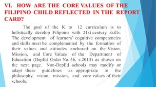 VI. HOW ARE THE CORE VALUES OF THE
FILIPINO CHILD REFLECTED IN THE REPORT
CARD?
The goal of the K to 12 curriculum is to
holistically develop Filipinos with 21st century skills.
The development of learners' cognitive competencies
and skills must be complemented by the formation of
their values and attitudes anchored on the Vision,
Mission, and Core Values of the Department of
Education (DepEd Order No. 36, s.2013) as shown on
the next page. Non-DepEd schools may modify or
adapt these guidelines as appropriate to the
philosophy, vision, mission, and core values of their
schools.
 
