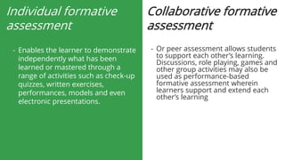 Individual formative
assessment
- Enables the learner to demonstrate
independently what has been
learned or mastered through a
range of activities such as check-up
quizzes, written exercises,
performances, models and even
electronic presentations.
Collaborative formative
assessment
- Or peer assessment allows students
to support each other’s learning.
Discussions, role playing, games and
other group activities may also be
used as performance-based
formative assessment wherein
learners support and extend each
other’s learning
 
