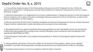 DepEd Order No. 8, s. 2015
1. In line with the implementation of the Enhanced Basic Education Act of 2013 (Republic Act No. 10533), the
Department of Education is adopting the enclosed Policy Guidelines on Classroom Assessment for the K to 12 Basic
Education program.
2. Classroom Assessment is an integral part of curriculum implementation. It allows the teachers to track and measure
learners’ progress and to adjust instruction accordingly. Classroom assessment informs the learners, as well as their
parents and guardians, of their progress.
3. Effective School Year (SY) 2015-2016, the Policy Guidelines on Classroom Assessment for the K to 12 Basic Education
Program shall be implemented in public elementary and secondary schools nationwide.
4. Non-DepEd schools are urged to implement these policy guidelines as well. Non-DepEd schools are permitted to
modify these policy guidelines according to their school’s Philosophy, Vision and Mission with the approval of the
appropriate DepEd Regional Office.
5. Special programs may further issue supplementary guidelines in relation to the program’s specific assessment
concerns.
6. These guidelines will remain in force and in effect for the duration of the program, unless sooner repealed,
amended or rescinded. All existing Orders and Memoranda that are inconsistent with this Order are rescinded.
7. Immediate dissemination of and strict compliance with this Order is directed.
 