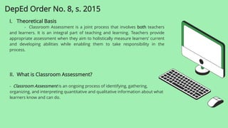 I. Theoretical Basis
- Classroom Assessment is a joint process that involves both teachers
and learners. It is an integral part of teaching and learning. Teachers provide
appropriate assessment when they aim to holistically measure learners’ current
and developing abilities while enabling them to take responsibility in the
process.
DepEd Order No. 8, s. 2015
II. What is Classroom Assessment?
- Classroom Assessment is an ongoing process of identifying, gathering,
organizing, and interpreting quantitative and qualitative information about what
learners know and can do.
 