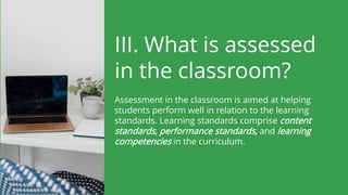 III. What is assessed
in the classroom?
Assessment in the classroom is aimed at helping
students perform well in relation to the learning
standards. Learning standards comprise content
standards, performance standards, and learning
competencies in the curriculum.
 