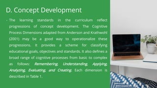 D. Concept Development
- The learning standards in the curriculum reflect
progressions of concept development. The Cognitive
Process Dimensions adapted from Anderson and Krathwohl
(2001) may be a good way to operationalize these
progressions. It provides a scheme for classifying
educational goals, objectives and standards. It also defines a
broad range of cognitive processes from basic to complex
as follows: Remembering, Understanding, Applying,
Analyzing, Evaluating, and Creating. Each dimension is
described in Table 1.
 
