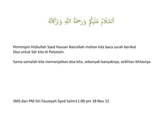 Pemimpin Hizbullah Syed Hassan Nasrallah mohon kita baca surah berikut
Doa untuk Sdr kita di Palastain.

Sama-samalah kita memanjatkan doa kita, sebanyak-banyaknya, seikhlas-ikhlasnya




SMS dari PM Siti Fauzeyah Syed Salim11:00 pm 18 Nov 12
 