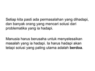 Setiap kita pasti ada permasalahan yang dihadapi,
dan banyak orang yang mencari solusi dari
problematika yang ia hadapi.
Manusia harus berusaha untuk menyelesaikan
masalah yang ia hadapi. Ia harus hadapi akan
tetapi solusi yang paling utama adalah berdoa.
 