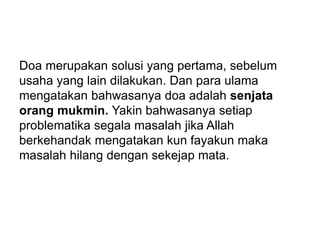 Doa merupakan solusi yang pertama, sebelum
usaha yang lain dilakukan. Dan para ulama
mengatakan bahwasanya doa adalah senjata
orang mukmin. Yakin bahwasanya setiap
problematika segala masalah jika Allah
berkehandak mengatakan kun fayakun maka
masalah hilang dengan sekejap mata.
 