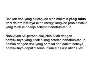 Bahkan doa yang diucapkan oleh mukmin yang tulus
dari dalam hatinya akan menghilangkan problematika
yang telah ia hadapi selama bertahun-tahun.
Nabi Ayub AS pernah diuji oleh Allah dengan
penyakitnya yang tidak hilang setelah bertahun-tahun,
namun dengan doa yang berasal dari dalam hatinya,
penyakitnya dapat disembuhkan atas izin Allah SWT.
 