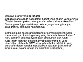 Doa nya orang yang bershafar
Sebagaimana sabda nabi dalam hadist yang shahih yang artinya
“Shafar itu merupakan potongan dari adzab siksaan/kesulitan.”
Seorang meniggalkan istrinya, keluarganya, orang tuanya,
saudaranya, kampung halamannya.
Semakin lama seseorang bersahafar semakin banyak Allah
merahmatinya dibanding orang yang bershafar hanya 2 atau 3
hari, semakin pula doanya mudah dikabulkan oleh Allah
Kata Imam Nahrawi beliau menyebutkan orang ini yang
disebutkan oleh nabi SAW sedang bershafar adalah ia yang
bershafar dalam rangka menjalankan ketaatan (haji, umroh,
ziarah, atau dalam rangka menjalankan silaturahmi).
 