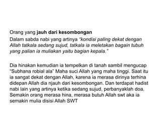 Orang yang jauh dari kesombongan
Dalam sabda nabi yang artinya “kondisi paling dekat dengan
Allah tatkala sedang sujud, tatkala ia meletakan bagain tubuh
yang palian ia muliakan yaitu bagian kepala.”
Dia hinakan kemudian ia tempelkan di tanah sambil mengucap
“Subhana robial ala” Maha suci Allah yang maha tinggi. Saat itu
ia sangat dekat dengan Allah, karena ia merasa dirinya terhina
didepan Allah dia njauh dari kesombongan. Dan terdapat hadist
nabi lain yang artinya ketika sedang sujud, perbanyaklah doa.
Semakin orang merasa hina, merasa butuh Allah swt aka ia
semakin mulia disisi Allah SWT
 