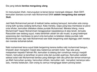 Dia yang tatkala berdoa mengulang ulang
Ini menunjukan ilhah, menunujukan ia benar-benar merengek didepan Allah SWT,
kemudian diantara sunnah nabi Muhammad SAW adalah mengulang doa sampai
3kali.
Jadi Nabi Muhammad pernah di kakbah beliau sedang bersujud, kemudian ada orang-
orang kafir quraisy sedang berkumpul. Kata mereka, siapa yang bisa membawa isi perut
onta sifulan, kemudian diletakan diatas pundak Muhammad. Mereka bilang, mana
Muhammad? kapan Muhammad menggosokan kepadalanya di atas tanah, ternyata
Rasulullah saw sedang sujud, maka berdirilah ukbah bin abi muaid, ia pergi ketempat
seseorang dan membawa isi perut onta kemudian ia letakkan diatas pundak nabi
Muhammad saw, tapi nabi Muhammad saw tidak bergeming saat diganggu oleh mereka
dan mereka terbahak-bahak.
Nabi muhammad terus sujud tidak bergeming karena ketika nabi muhammad bangun,
khawatir akan mengotori masjid atau badannya semakin kotor. Tapi ada yang
melaporkan kepada Fatimah RA, kemudian ia datang dari rumahnya menuju masjidil
Haram, kemudian ia bersihkan isi perut onta dari pundak ayahnya. Kemudian setelah
selesai solat nabi Muhammad berdoa yang didengar oleh abu jahal dan teman-emannya
ya Allah hancurkan quraisy, hancurkan sifulan, kemudian nabi menyebut namanya satu-
satu, mereka ketakutan. Dan orang itu semua menginggal dalam perang badar.
 