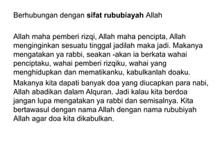 Berhubungan dengan sifat rububiayah Allah
Allah maha pemberi rizqi, Allah maha pencipta, Allah
menginginkan sesuatu tinggal jadilah maka jadi. Makanya
mengatakan ya rabbi, seakan -akan ia berkata wahai
penciptaku, wahai pemberi rizqiku, wahai yang
menghidupkan dan mematikanku, kabulkanlah doaku.
Makanya kita dapati banyak doa yang diucapkan para nabi,
Allah abadikan dalam Alquran. Jadi kalau kita berdoa
jangan lupa mengatakan ya rabbi dan semisalnya. Kita
bertawasul dengan nama Allah dengan nama rububiyah
Allah agar doa kita dikabulkan.
 