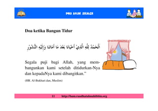Doa Anak ShalEh



Doa ketika Bangun Tidur




Segala puji bagi Allah, yang mem-
bangunkan kami setelah ditidurkan-Nya
dan kepadaNya kami dibangitkan.”
(HR. Al-Bukhari dan, Muslim)




                   11      http://bam.raudhatulmuhibbin.org
 