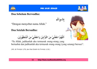 Doa Anak ShalEh

Doa Sebelum Berwudhu:
                                                               ‫ﺴﻢ‬ǖ
“Dengan menyebut nama Allah.”

Doa Setelah Bersudhu:

         .
“Ya Allah, jadikanlah aku termasuk orang-orang yang
bertaubat dan jadikanlah aku termasuk orang-orang (yang senang) bersuci”.

(HR. At-Tirmidzi 1/78, dan lihat Shahih At-Tirmidzi 1/18.)




                              12       http://bam.raudhatulmuhibbin.org
 