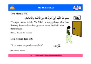 Doa Anak ShalEh

Doa Masuk WC
                 .
“Dengan nama Allah. Ya Allah, sesungguhnya aku ber-
lindung kepada-Mu dari godaan setan laki-laki dan
perempuan”.
(HR. Al-Bukhari dan Muslim)


Doa Keluar dari WC

“Aku minta ampun kepada-Mu”
(HR Ashabus Sunan)

                        13    http://bam.raudhatulmuhibbin.org
 