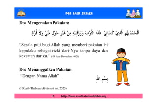 Doa Anak ShalEh

Doa Mengenakan Pakaian:

                                                                  ȸ
                                                                  ȹ
“Segala puji bagi Allah yang memberi pakaian ini
kepadaku sebagai rizki dari-Nya, tanpa daya dan
kekuatan dariku.” (HR Abu Dawud no. 4020)


Doa Menanggalkan Pakaian
“Dengan Nama Allah”

(HR Ath-Thabrani Al-Ausath no. 2525)

                        15     http://bam.raudhatulmuhibbin.org
 
